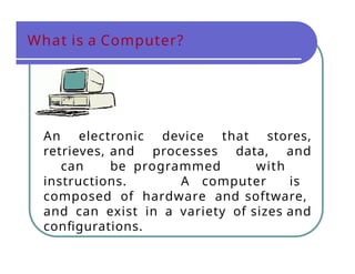 What is a Computer?
An electronic device that stores,
retrieves, and processes data, and
can be programmed with
instructions. A computer is
composed of hardware and software,
and can exist in a variety of sizes and
configurations.
 