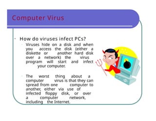 Computer Virus
• How do viruses infect PCs?
• Viruses hide on a disk and when
you access the disk (either a
diskette or another hard disk
over a network) the virus
program will start and infect
your computer.
• The worst thing about a
computer virus is that they can
spread from one computer to
another, either via use of
infected floppy disk, or over
a computer network,
including the Internet.
 