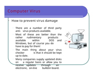 Computer Virus
• How to prevent virus damage
• There are a number of third party
anti- virus products available.
• Most of these are better than the
rather rudimentary products
available within DOS and
Windows, but of course you do
have to pay for them!
• The main thing about your virus
checker is that it should be kept
up to date.
• Many companies supply updated disks
on a regular basis or allow you to
receive updates through an
electronic, on-line bulletin board.
 