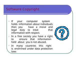 Software Copyright
• If your computer system
holds information about individuals
then you have a moral and
legal duty to treat that
information with respect.
• In a free society you have a right
to ensure that information
held about you is not abused.
• In many countries this right
is enshrined under data protection
laws
 