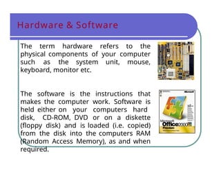 Hardware & Software
The term hardware refers to the
physical components of your computer
such as the system unit, mouse,
keyboard, monitor etc.
The software is the instructions that
makes the computer work. Software is
held either on your computers hard
disk, CD-ROM, DVD or on a diskette
(floppy disk) and is loaded (i.e. copied)
from the disk into the computers RAM
(Random Access Memory), as and when
required.
 