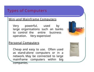 Types of Computers
Mini and Mainframe Computers
Very powerful, used by
large organisations such an banks
to control the entire business
operation. Very expensive!
Personal Computers
Cheap and easy to use. Often used
as stand-alone computers or in a
network. May be connected to large
mainframe computers within big
companies.
 
