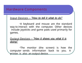 Hardware Components
Input Devices -- "How to tell it what to do“
-A keyboard and mouse are the standard
way to interact with the computer. Other devices
include joysticks and game pads used primarily for
games.
Output Devices -- "How it shows you what it is
doing"
-The monitor (the screen) is how the
computer sends information back to you. A
printer is also an output device.
 