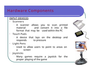 Hardware Components
INPUT DEVICES
• Scanners
• A scanner allows you to scan printed
material and convert it into a file
format that may be used within the PC
• Touch Pads
• A device that lays on the desktop and
responds to pressure
• Light Pens
• Used to allow users to point to areas on
a screen
• Joysticks
• Many games require a joystick for the
proper playing of the game
 