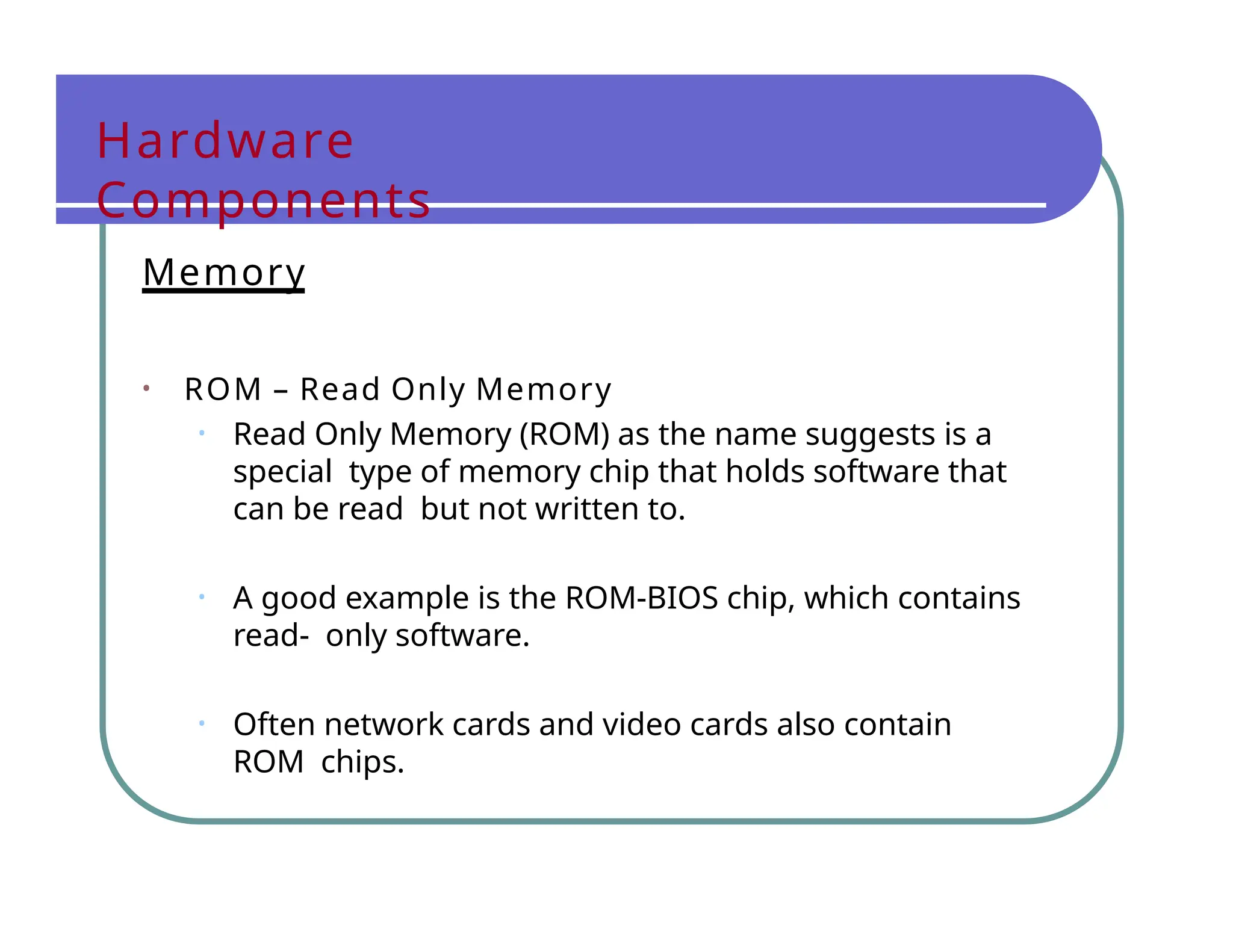 Hardware
Components
Memory
• ROM – Read Only Memory
• Read Only Memory (ROM) as the name suggests is a
special type of memory chip that holds software that
can be read but not written to.
• A good example is the ROM-BIOS chip, which contains
read- only software.
• Often network cards and video cards also contain
ROM chips.
 