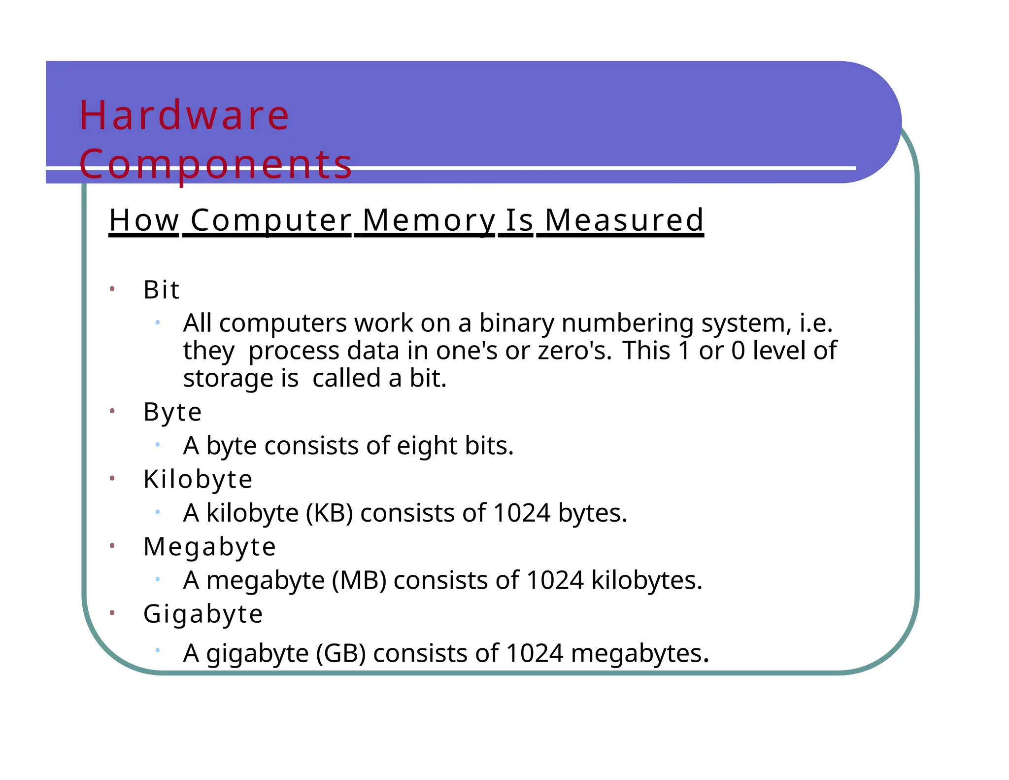 Hardware
Components
How Computer Memory Is Measured
• Bit
• All computers work on a binary numbering system, i.e.
they process data in one's or zero's. This 1 or 0 level of
storage is called a bit.
• Byte
• A byte consists of eight bits.
• Kilobyte
• A kilobyte (KB) consists of 1024 bytes.
• Megabyte
• A megabyte (MB) consists of 1024 kilobytes.
• Gigabyte
• A gigabyte (GB) consists of 1024 megabytes.
 