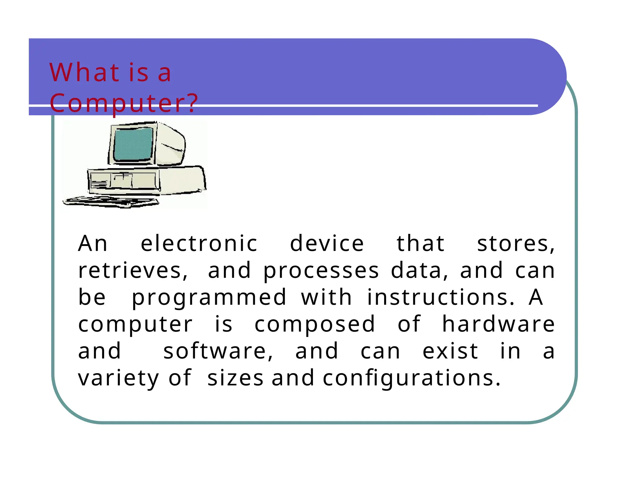 What is a
Computer?
An electronic device that stores,
retrieves, and processes data, and can
be programmed with instructions. A
computer is composed of hardware
and software, and can exist in a
variety of sizes and configurations.
 