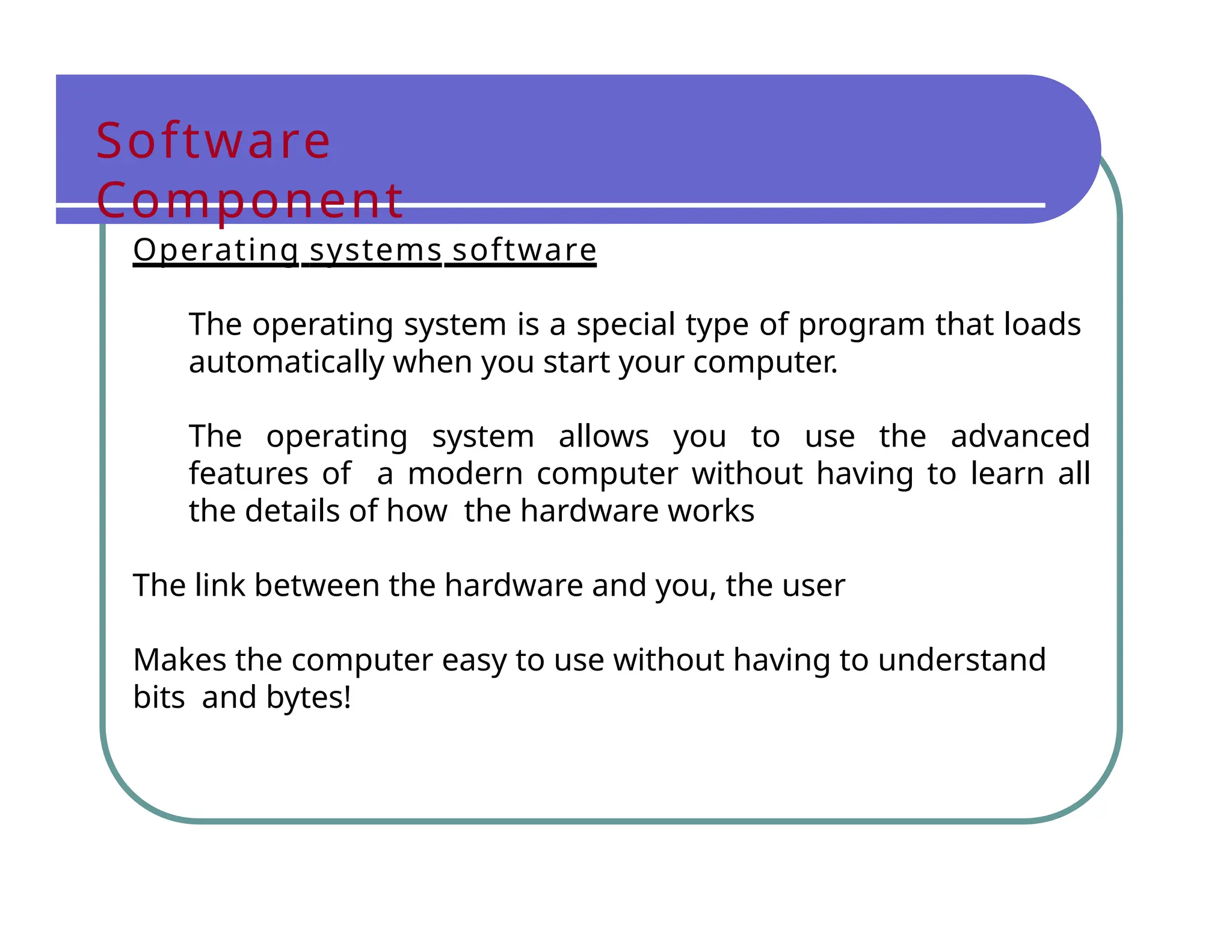 Software
Component
Operating systems software
The operating system is a special type of program that loads
automatically when you start your computer.
The operating system allows you to use the advanced
features of a modern computer without having to learn all
the details of how the hardware works
The link between the hardware and you, the user
Makes the computer easy to use without having to understand
bits and bytes!
 