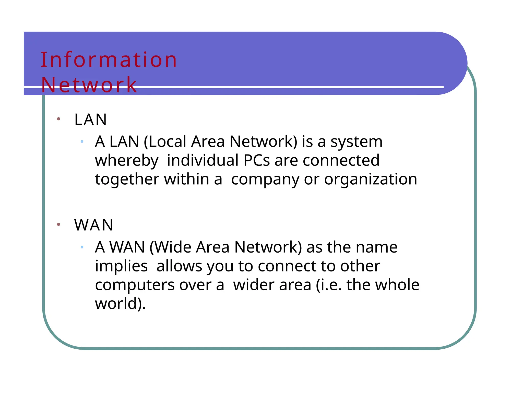Information
Network
• LAN
• A LAN (Local Area Network) is a system
whereby individual PCs are connected
together within a company or organization
• WAN
• A WAN (Wide Area Network) as the name
implies allows you to connect to other
computers over a wider area (i.e. the whole
world).
 