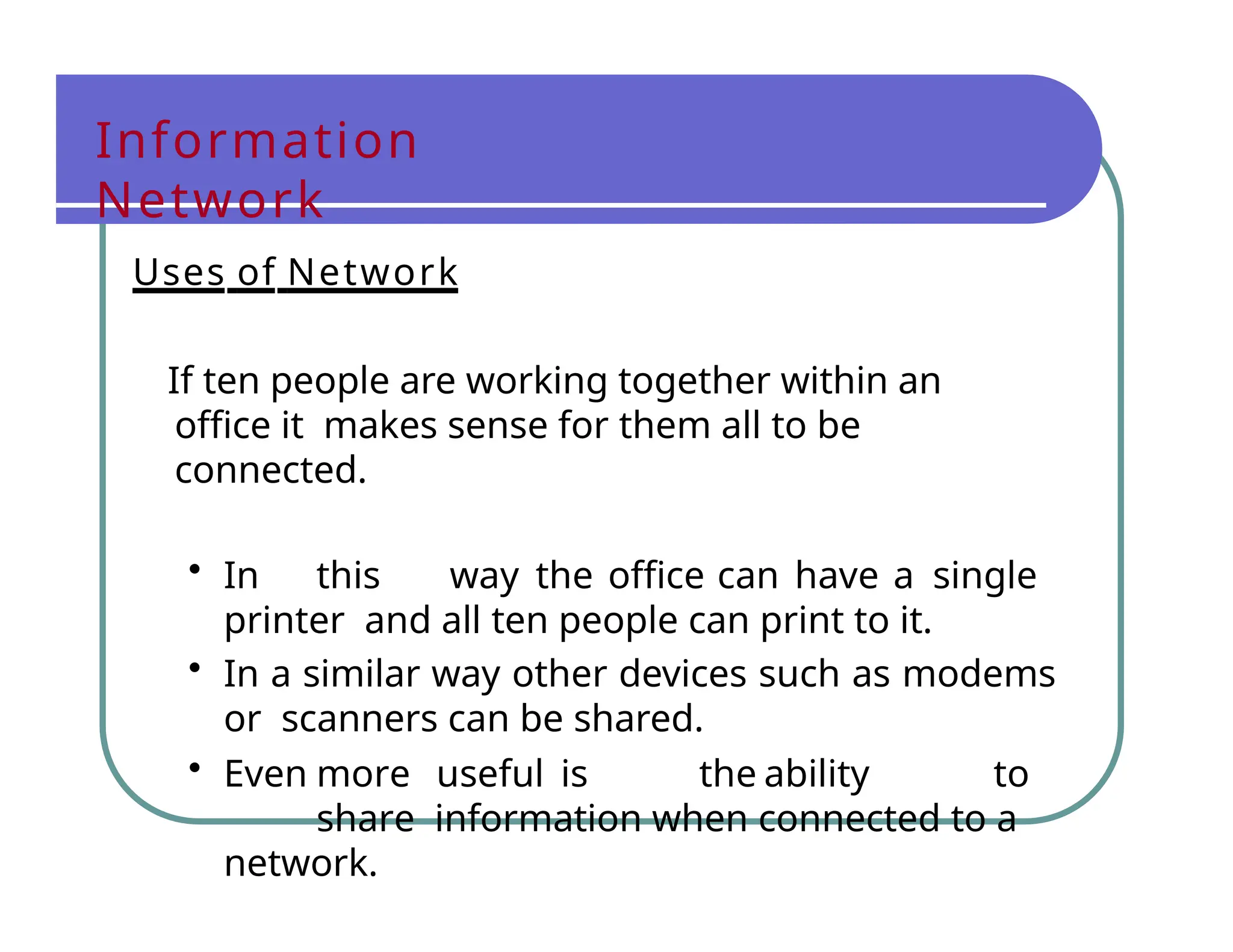 Information
Network
Uses of Network
If ten people are working together within an
office it makes sense for them all to be
connected.
• In this way the office can have a single
printer and all ten people can print to it.
• In a similar way other devices such as modems
or scanners can be shared.
• Even more useful is the ability to
share information when connected to a
network.
 