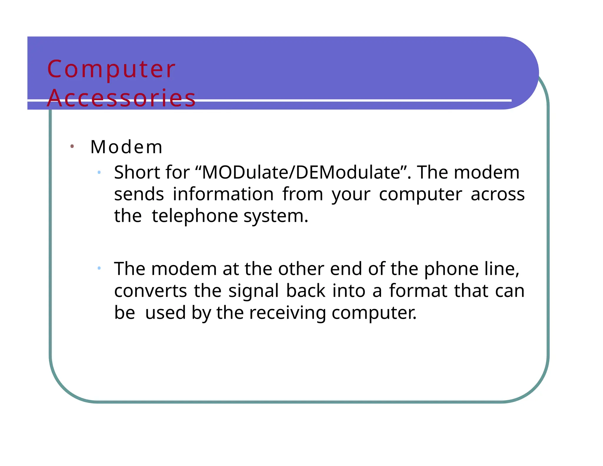 Computer
Accessories
• Modem
• Short for “MODulate/DEModulate”. The modem
sends information from your computer across
the telephone system.
• The modem at the other end of the phone line,
converts the signal back into a format that can
be used by the receiving computer.
 