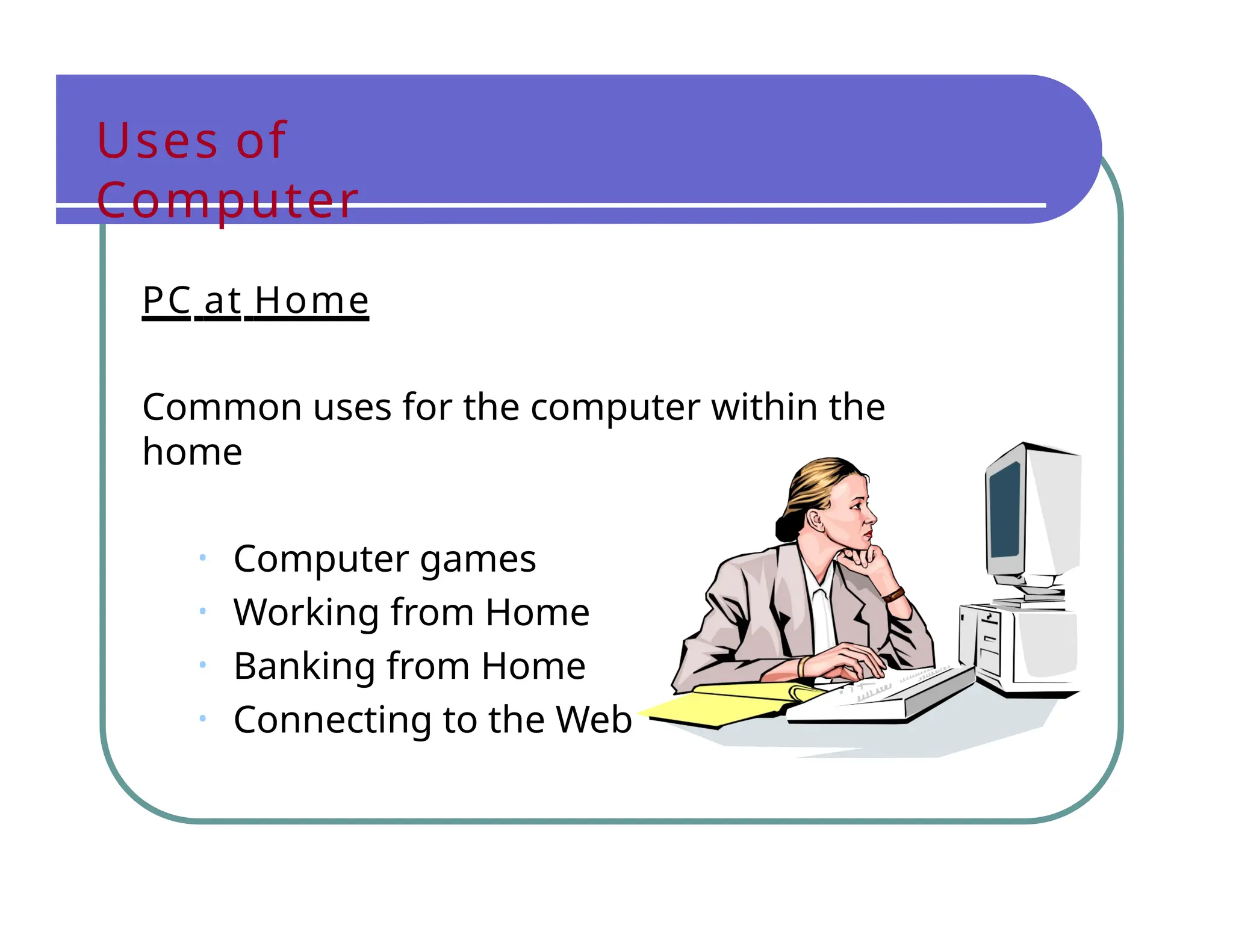 Uses of
Computer
PC at Home
Common uses for the computer within the
home
• Computer games
• Working from Home
• Banking from Home
• Connecting to the Web
 