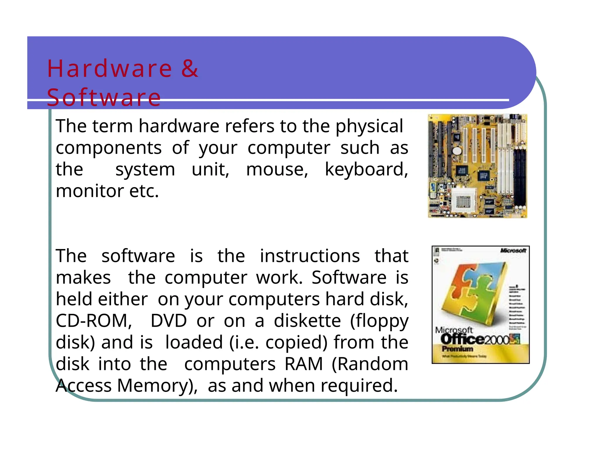 Hardware &
Software
The term hardware refers to the physical
components of your computer such as
the system unit, mouse, keyboard,
monitor etc.
The software is the instructions that
makes the computer work. Software is
held either on your computers hard disk,
CD-ROM, DVD or on a diskette (floppy
disk) and is loaded (i.e. copied) from the
disk into the computers RAM (Random
Access Memory), as and when required.
 