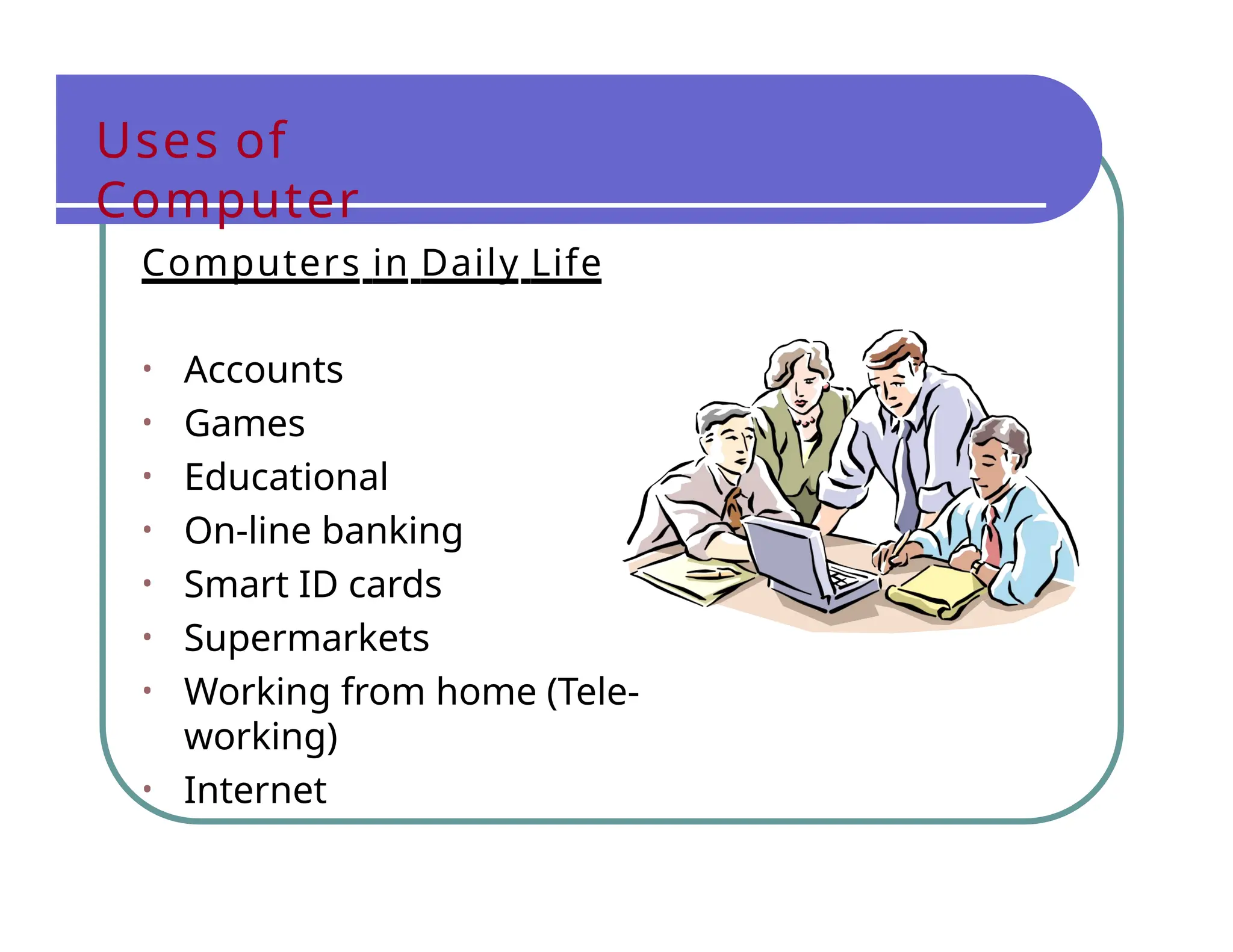 Uses of
Computer
Computers in Daily Life
• Accounts
• Games
• Educational
• On-line banking
• Smart ID cards
• Supermarkets
• Working from home (Tele-
working)
• Internet
 