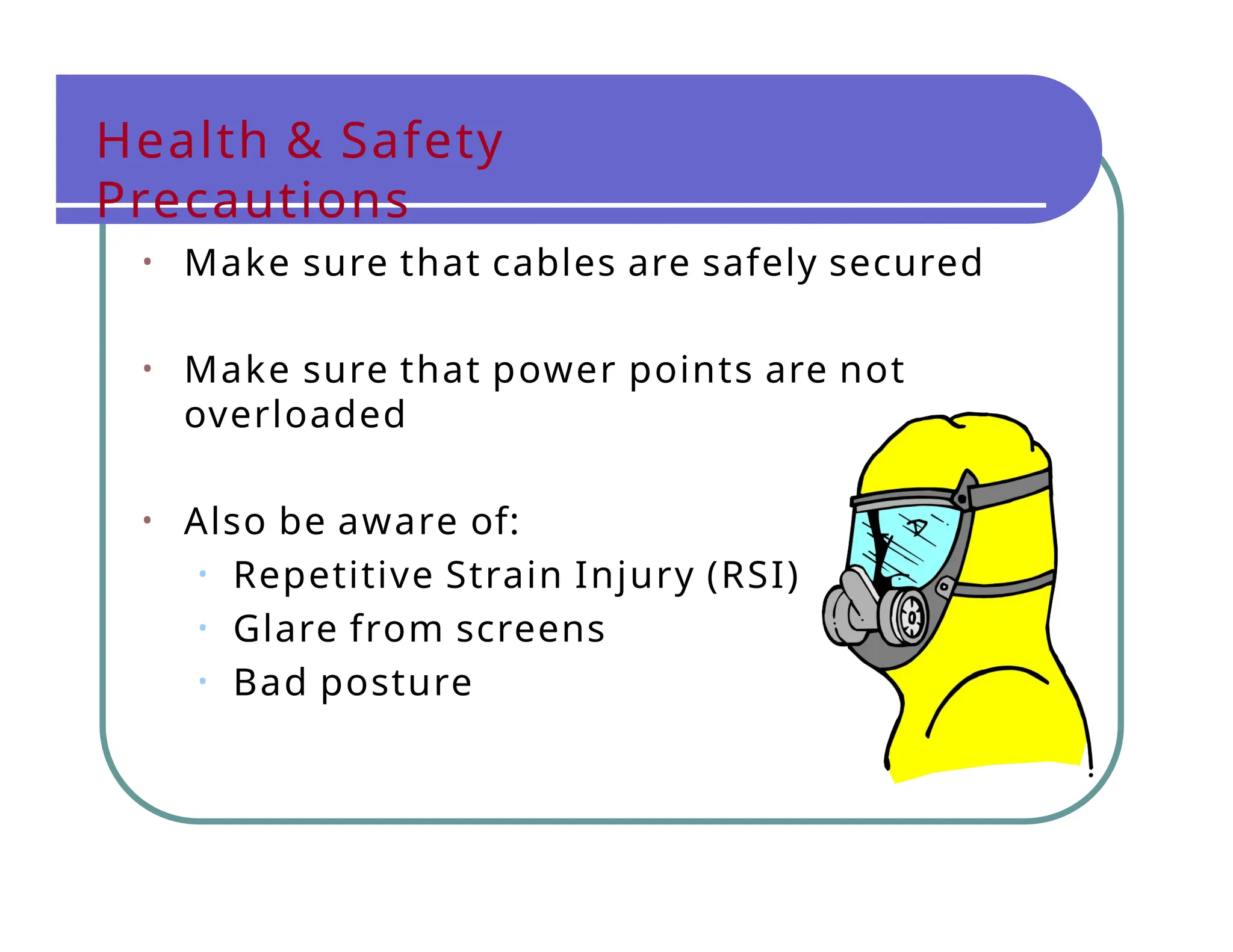 Health & Safety
Precautions
• Make sure that cables are safely secured
• Make sure that power points are not
overloaded
• Also be aware of:
• Repetitive Strain Injury (RSI)
• Glare from screens
• Bad posture
 