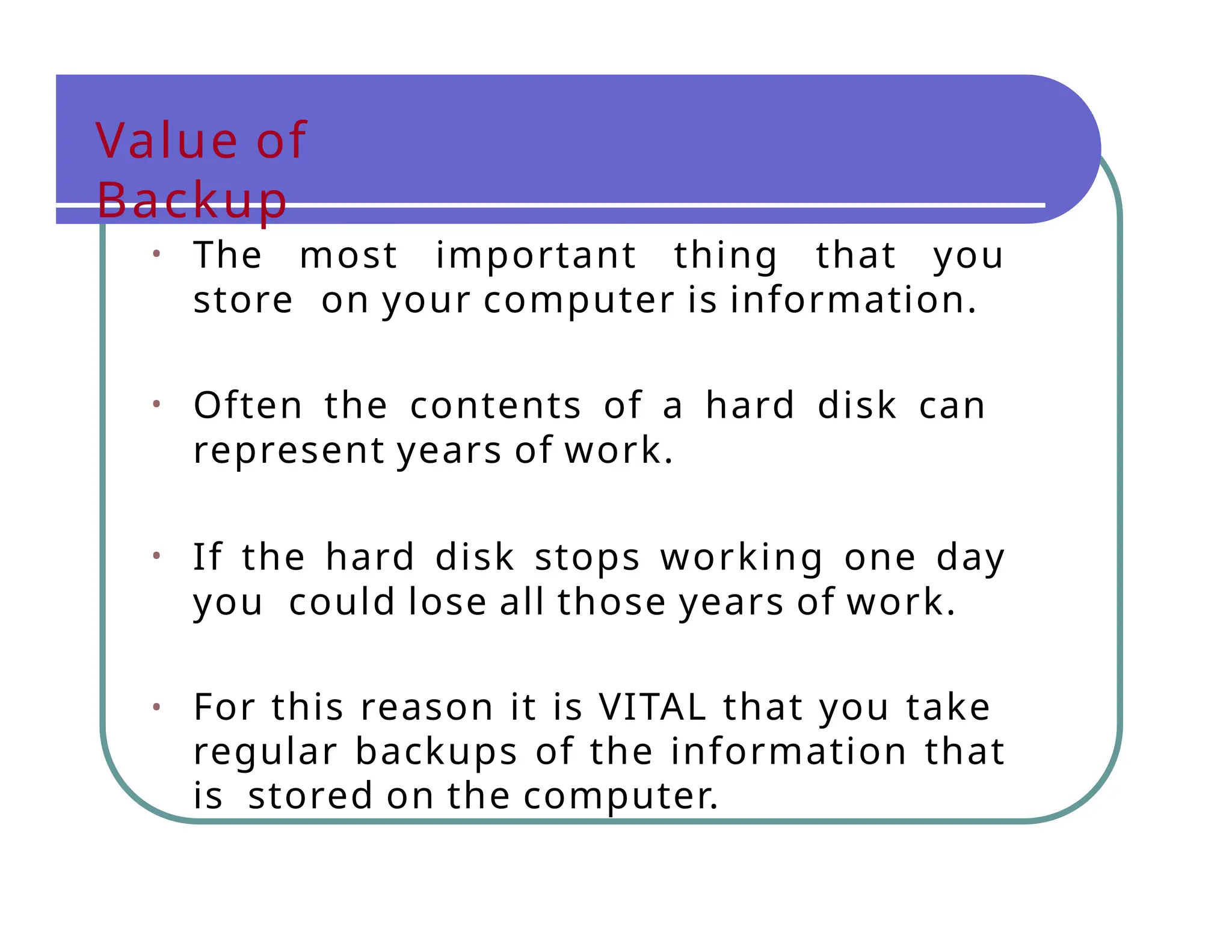 Value of
Backup
• The most important thing that you
store on your computer is information.
• Often the contents of a hard disk can
represent years of work.
• If the hard disk stops working one day
you could lose all those years of work.
• For this reason it is VITAL that you take
regular backups of the information that
is stored on the computer.
 