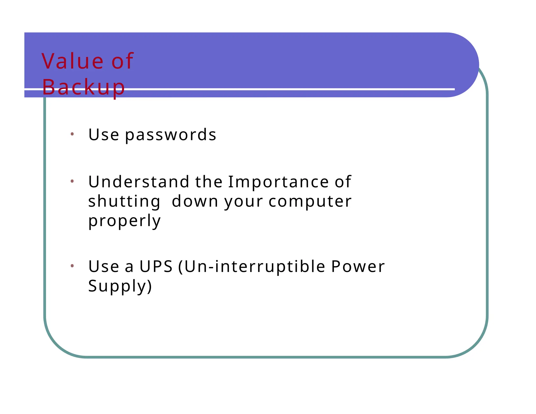 Value of
Backup
• Use passwords
• Understand the Importance of
shutting down your computer
properly
• Use a UPS (Un-interruptible Power
Supply)
 