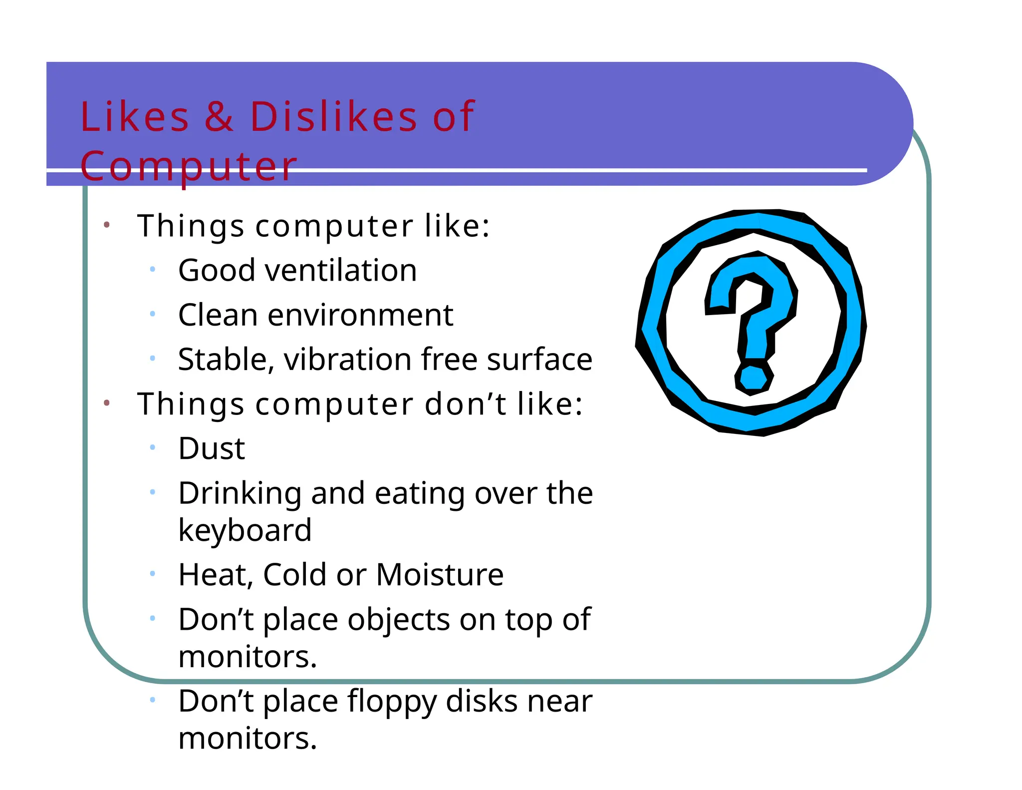 Likes & Dislikes of
Computer
• Things computer like:
• Good ventilation
• Clean environment
• Stable, vibration free surface
• Things computer don’t like:
• Dust
• Drinking and eating over the
keyboard
• Heat, Cold or Moisture
• Don’t place objects on top of
monitors.
• Don’t place floppy disks near
monitors.
 