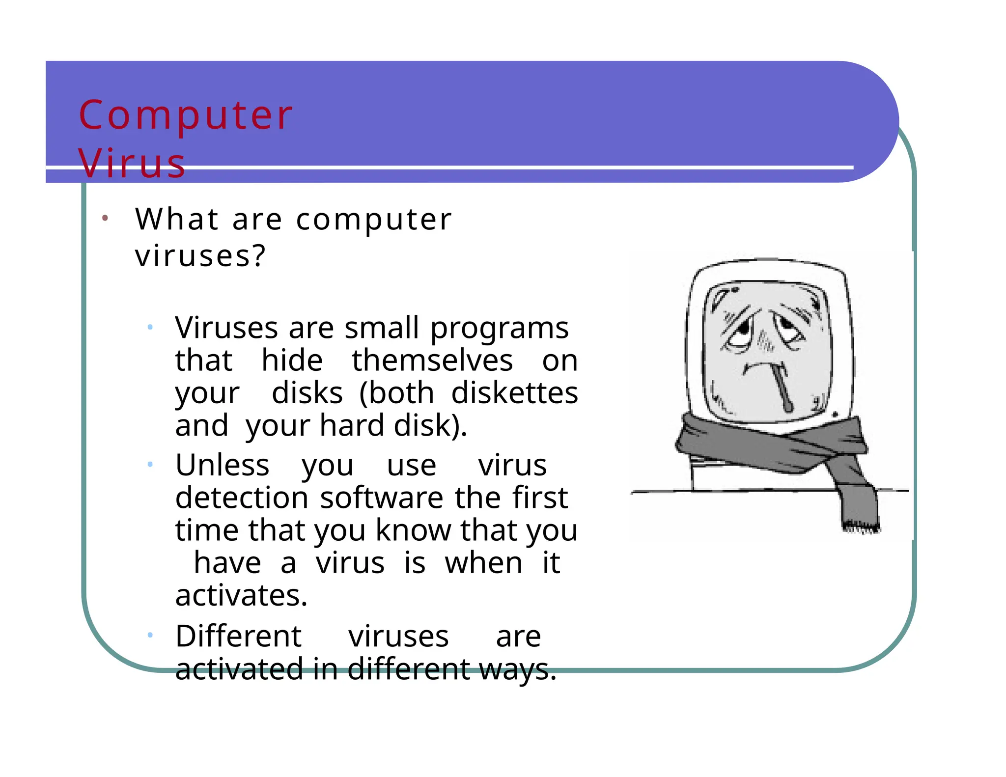 Computer
Virus
• What are computer
viruses?
• Viruses are small programs
that hide themselves on
your disks (both diskettes
and your hard disk).
• Unless you use virus
detection software the first
time that you know that you
have a virus is when it
activates.
• Different viruses are
activated in different ways.
 