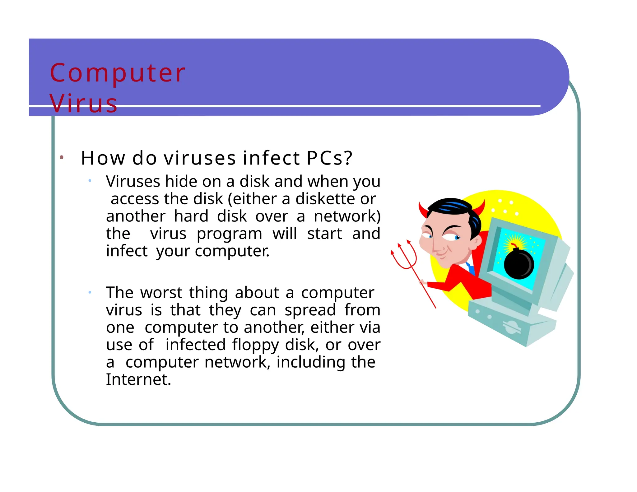 Computer
Virus
• How do viruses infect PCs?
• Viruses hide on a disk and when you
access the disk (either a diskette or
another hard disk over a network)
the virus program will start and
infect your computer.
• The worst thing about a computer
virus is that they can spread from
one computer to another, either via
use of infected floppy disk, or over
a computer network, including the
Internet.
 