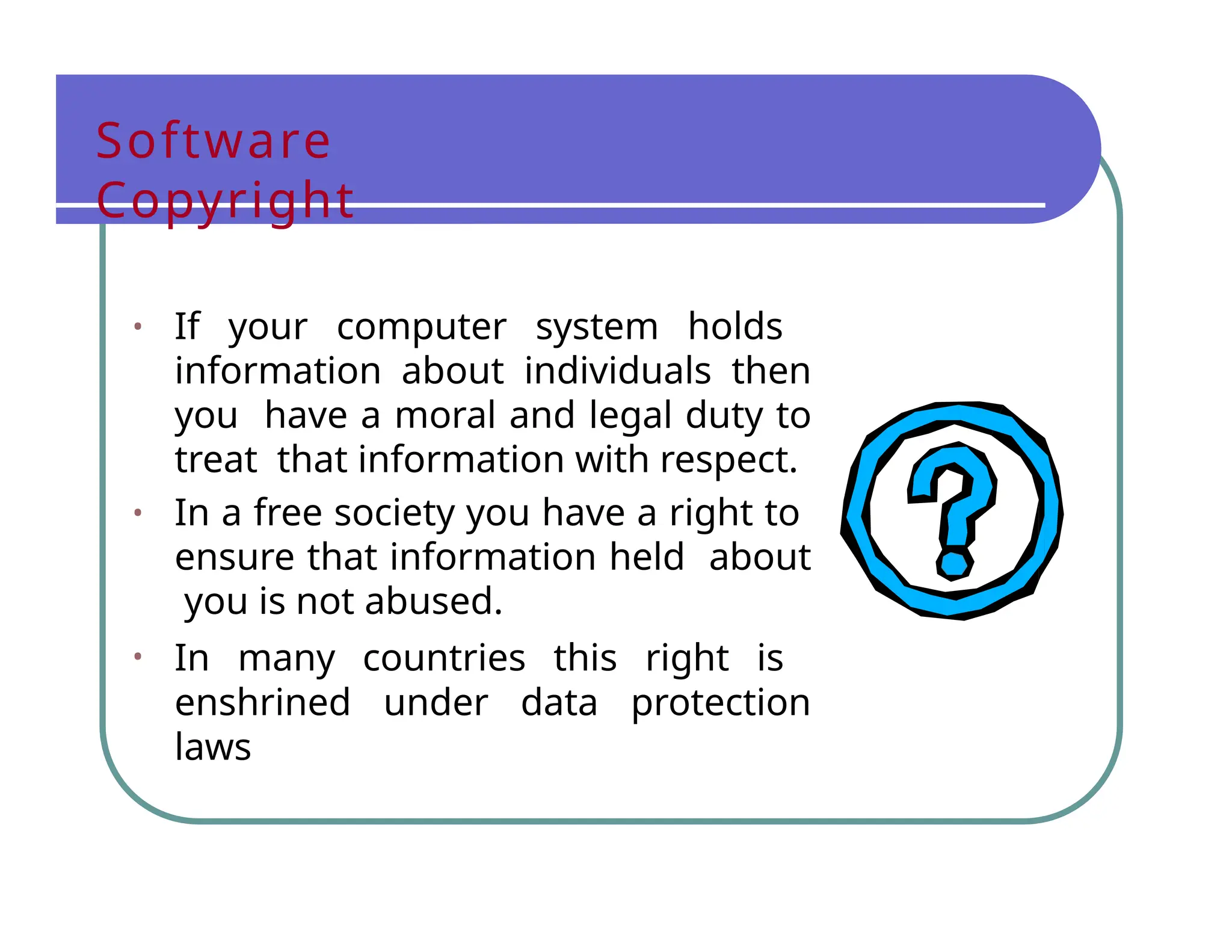 Software
Copyright
• If your computer system holds
information about individuals then
you have a moral and legal duty to
treat that information with respect.
• In a free society you have a right to
ensure that information held about
you is not abused.
• In many countries this right is
enshrined under data protection
laws
 