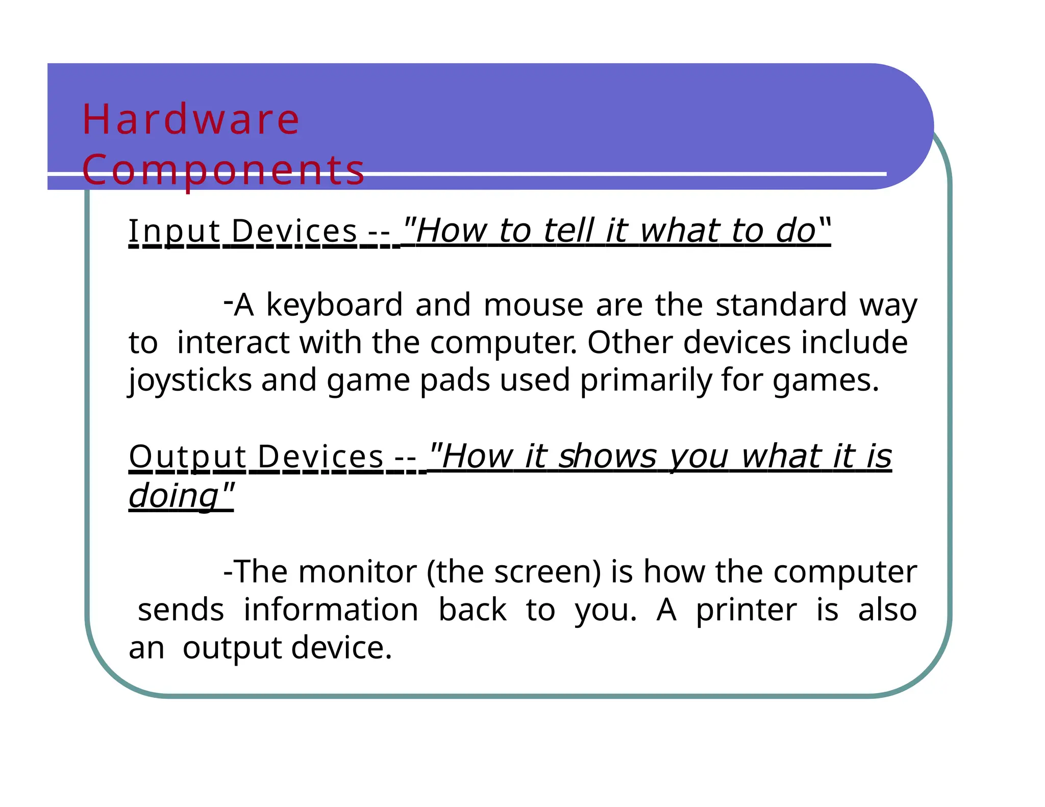 Hardware
Components
Input Devices -- "How to tell it what to do“
-A keyboard and mouse are the standard way
to interact with the computer. Other devices include
joysticks and game pads used primarily for games.
Output Devices -- "How it shows you what it is
doing"
-The monitor (the screen) is how the computer
sends information back to you. A printer is also
an output device.
 