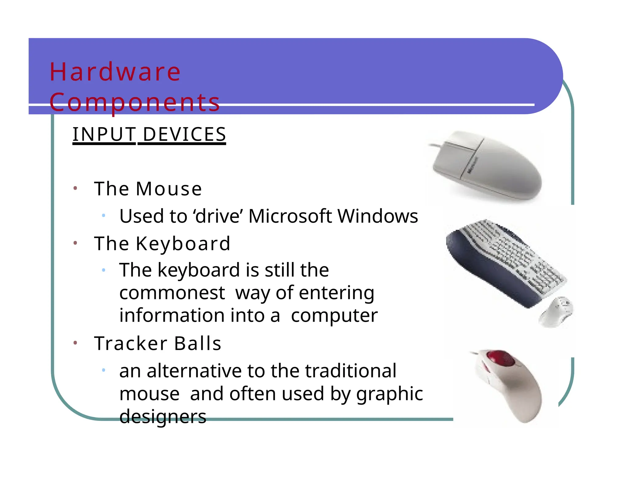 Hardware
Components
INPUT DEVICES
• The Mouse
• Used to ‘drive’ Microsoft Windows
• The Keyboard
• The keyboard is still the
commonest way of entering
information into a computer
• Tracker Balls
• an alternative to the traditional
mouse and often used by graphic
designers
 