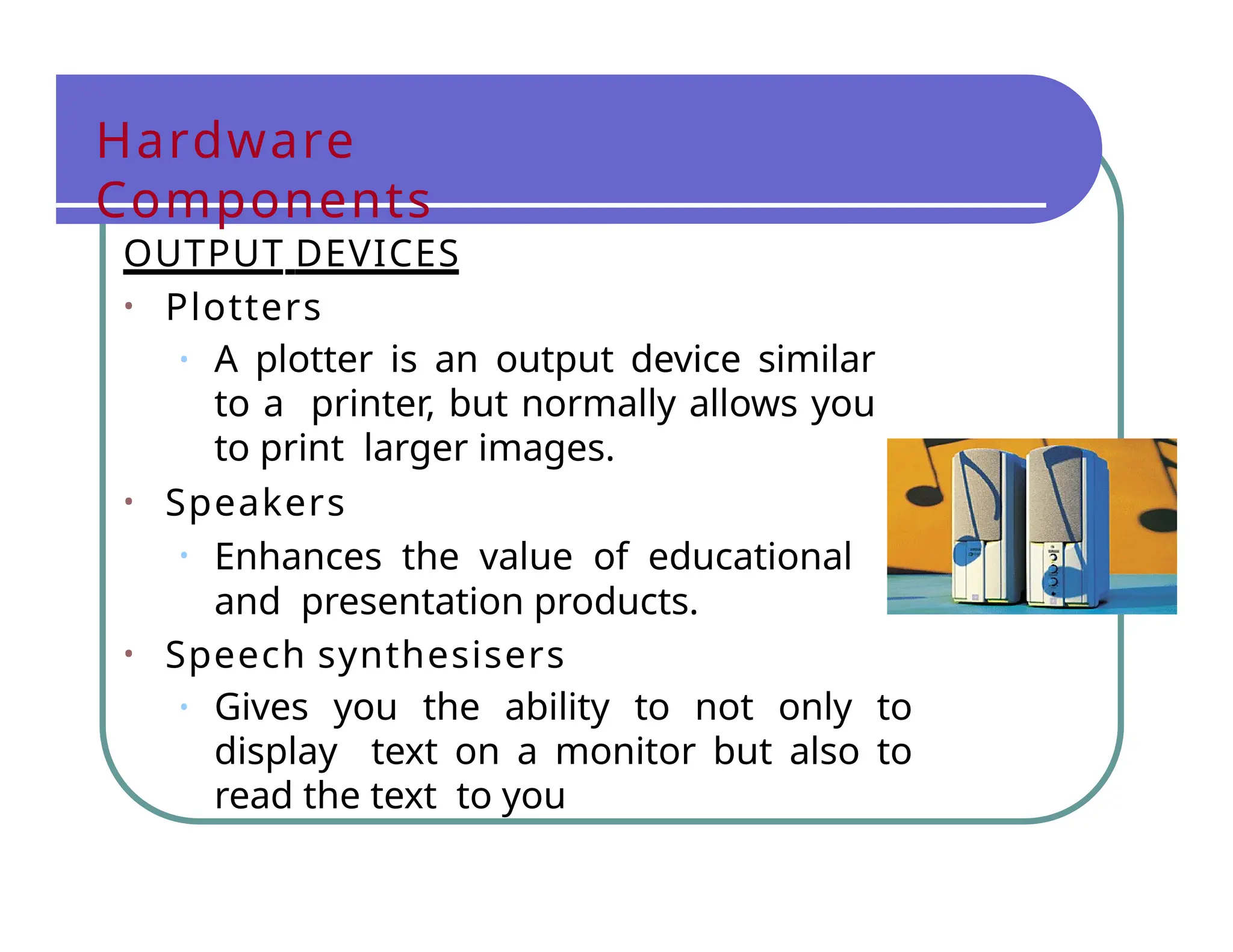 Hardware
Components
OUTPUT DEVICES
• Plotters
• A plotter is an output device similar
to a printer, but normally allows you
to print larger images.
• Speakers
• Enhances the value of educational
and presentation products.
• Speech synthesisers
• Gives you the ability to not only to
display text on a monitor but also to
read the text to you
 