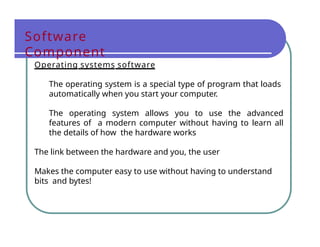Software
Component
Operating systems software
The operating system is a special type of program that loads
automatically when you start your computer.
The operating system allows you to use the advanced
features of a modern computer without having to learn all
the details of how the hardware works
The link between the hardware and you, the user
Makes the computer easy to use without having to understand
bits and bytes!
 