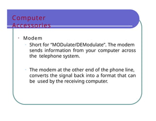 Computer
Accessories
• Modem
• Short for “MODulate/DEModulate”. The modem
sends information from your computer across
the telephone system.
• The modem at the other end of the phone line,
converts the signal back into a format that can
be used by the receiving computer.
 