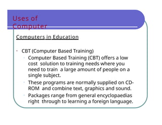 Uses of
Computer
Computers in Education
• CBT (Computer Based Training)
• Computer Based Training (CBT) offers a low
cost solution to training needs where you
need to train a large amount of people on a
single subject.
• These programs are normally supplied on CD-
ROM and combine text, graphics and sound.
• Packages range from general encyclopaedias
right through to learning a foreign language.
 