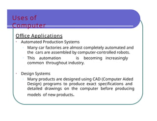 Uses of
Computer
Office Applications
• Automated Production Systems
• Many car factories are almost completely automated and
the cars are assembled by computer-controlled robots.
• This automation is becoming increasingly
common throughout industry.
• Design Systems
• Many products are designed using CAD (Computer Aided
Design) programs to produce exact specifications and
detailed drawings on the computer before producing
models of new products.
 