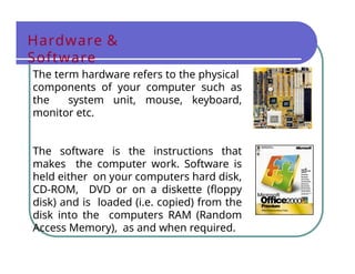 Hardware &
Software
The term hardware refers to the physical
components of your computer such as
the system unit, mouse, keyboard,
monitor etc.
The software is the instructions that
makes the computer work. Software is
held either on your computers hard disk,
CD-ROM, DVD or on a diskette (floppy
disk) and is loaded (i.e. copied) from the
disk into the computers RAM (Random
Access Memory), as and when required.
 