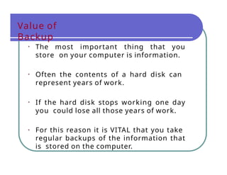 Value of
Backup
• The most important thing that you
store on your computer is information.
• Often the contents of a hard disk can
represent years of work.
• If the hard disk stops working one day
you could lose all those years of work.
• For this reason it is VITAL that you take
regular backups of the information that
is stored on the computer.
 