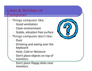 Likes & Dislikes of
Computer
• Things computer like:
• Good ventilation
• Clean environment
• Stable, vibration free surface
• Things computer don’t like:
• Dust
• Drinking and eating over the
keyboard
• Heat, Cold or Moisture
• Don’t place objects on top of
monitors.
• Don’t place floppy disks near
monitors.
 