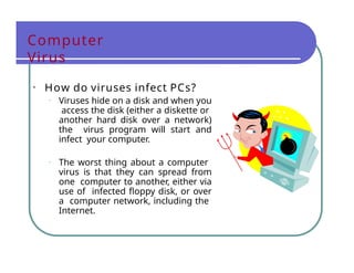 Computer
Virus
• How do viruses infect PCs?
• Viruses hide on a disk and when you
access the disk (either a diskette or
another hard disk over a network)
the virus program will start and
infect your computer.
• The worst thing about a computer
virus is that they can spread from
one computer to another, either via
use of infected floppy disk, or over
a computer network, including the
Internet.
 