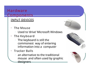 Hardware
Components
INPUT DEVICES
• The Mouse
• Used to ‘drive’ Microsoft Windows
• The Keyboard
• The keyboard is still the
commonest way of entering
information into a computer
• Tracker Balls
• an alternative to the traditional
mouse and often used by graphic
designers
 