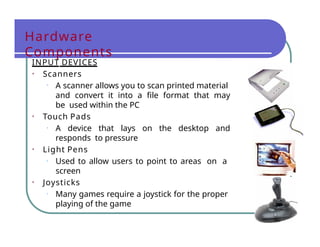 Hardware
Components
INPUT DEVICES
• Scanners
• A scanner allows you to scan printed material
and convert it into a file format that may
be used within the PC
• Touch Pads
• A device that lays on the desktop and
responds to pressure
• Light Pens
• Used to allow users to point to areas on a
screen
• Joysticks
• Many games require a joystick for the proper
playing of the game
 