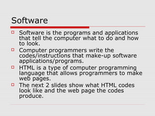 Software
 Software is the programs and applications
that tell the computer what to do and how
to look.
 Computer programmers write the
codes/instructions that make-up software
applications/programs.
 HTML is a type of computer programming
language that allows programmers to make
web pages.
 The next 2 slides show what HTML codes
look like and the web page the codes
produce.
 