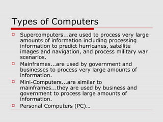 Types of Computers
 Supercomputers...are used to process very large
amounts of information including processing
information to predict hurricanes, satellite
images and navigation, and process military war
scenarios.
 Mainframes...are used by government and
businesses to process very large amounts of
information.
 Mini-Computers...are similar to
mainframes...they are used by business and
government to process large amounts of
information.
 Personal Computers (PC)…
 
