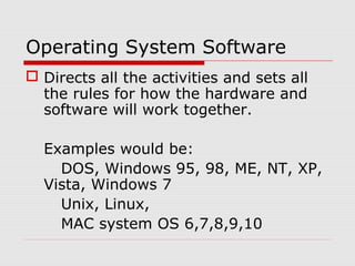 Operating System Software
 Directs all the activities and sets all
the rules for how the hardware and
software will work together.
Examples would be:
DOS, Windows 95, 98, ME, NT, XP,
Vista, Windows 7
Unix, Linux,
MAC system OS 6,7,8,9,10
 