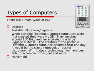 Types of Computers
There are 3 main types of PCs
 Desktop
 Portable (Notebook/Laptop)
When portable (notebook/laptop) computers were
first created they were HUGE. They weighed
around 100 lbs., and were carried in a large
luggage suitcase. The creators of the portable
(notebook/laptop) computer dreamed that one day
it would be the size a notebook or pocket
dictionary. With today’s technology, we have been
able to accomplish this goal and more..
 Hand-Held
 
