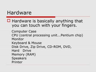 Hardware
 Hardware is basically anything that
you can touch with your fingers.
Computer Case
CPU (central processing unit...Pentium chip)
Monitor
Keyboard & Mouse
Disk Drive, Zip Drive, CD-ROM, DVD,
Hard Drive
Memory (RAM)
Speakers
Printer
 
