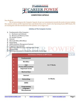 www.bankersadda.com | www.careerpower.in | www.sscadda.com Page 1
COMPUTER CAPSULE
Dear Readers,
We are presenting you the Computer Capsule. As per our commitments towards the needs of every student,
this capsule contains all the important facts and details that can be asked in the Upcoming Exams IBPS Exams. We
are starting this with the introduction of the Syllabus. Let us begin now :
Syllabus of The Computer Section
1. Fundamentals of the Computer :
i) Hardware and Software
ii) Memory and Memory Units
iii) Number System
2. Internet
3. Microsoft Office (MS-Office)
4. Networking
5. DBMS (Database Management System)
6. Programming Languages
7. Full Forms/Abbreviations and Important Terms
8. Shortcut Keys
9. Miscellaneous (Latest in Computers and Mobile Technology)
Distribution Of Marks In IBPS Exams
1. Fundamentals
16-17 Marks
2. MS-Office
3. Full
Forms/Abbreviations
4. Important Terms
5. Shortcut Keys
6. Internet
3-4 Marks7. Networking
8. DBMS
9. Programming
Languages
10. Miscellaneous
 