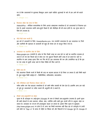 रूप से बैंक जाल्थलों क कटिब्द बबलकल अलग रखने चादहये। कटिब्दों क बारे में हम आगे भी बताते
े ू
े
ु
ू
रहें गे।

१० अलतबर २०११
ू


पवज्ञापन रदहत वेब यात्रा क ललये
े
AdblockPlus - मोक्ज़ला फायरफॉलस क ललये अत्यिंत लाभदायक एलसटें िन है जो जाल्थलों से पवज्ञापन हटा
े
दे ता है । इससे जाल्थल काफी साफ-सुथरे ददखते हैं और बैंिपवड्थ की भी बचत होती है । यह गूगल क्रोम क
े
ललये भी उपलब्ध है ।
३ अलतबर २०११
ू



चीज़े कसे काम करती हैंै
इस बारे में जानकारी क ललये- Howstuffworks.com- एक उपयोगी जाल्थल है । इस जाल्थल पर धचत्रों
े
और चलधचत्रों की सहायता से जानकारी को बहुत ही रोचक ढिं ग से प्र्तुत ककया गया है ।
२६ लसतिंबर २०११



जाल्थल पर मानधचत्र सेवा क ललये े
Maps.google.com उपयोगी है । खोज क ललए ककसी जगह का नाम दे ने पर वहाँ का मानधचत्र उपलब्ध हो
े
जाता है जो एक दे ि क्जतने बडे से लेकर कर एक मुहल्ले क्जतनी छोटी जगह क हो सकते हैं। यहाँ पर
े

मानधचत्र क साथ उपग्रह द्वारा ललए गए धचत्र भी हैं। इस जाल्थल की एक और उपयोधगता यह है कक इस
े
पर एक जगह से दसरी जगह जाने क ददिा ननदे ि भी लमल जाते हैं।
े
ू
१९ लसतिंबर २०११


पवकी लया हैं?
ऐसे जाल्थल क्जनक पन्नों में ककसी भी तरह का बदलाव ब्राऊज़र में ही ककया जा सकता है उन्हें पवकी कहते
े
हैं। कछ प्रमख पवकी साईट्स हैं - पवकीपीडिया, कपवताकोि, भारतकोि।
ु
ु
१२ लसतिंबर २०११



यदद एननमेिन वाले पवज्ञापन रोकना चाहें तोफ्लैि ब्लॉक एक ऐसा ब्राऊज़र एलसटें िन है जो सभी फ्लैि सामग्री को रोक दे ता है । हालािंकक अगर हम चाहें
तो चने हुए जाल्थलों पर फ्लैि चलाने की अनमनत भी दे सकते हैं।
ु
ु
५ लसतिंबर २०११



सैकडों जाल-अनप्रयोगों का भिंिार
ु

गूगल क ही जालपष्ठ पर आई-गूगल (iGoogle) क नाम से सैकडों जाल-अनुप्रयोग उपलब्ध हैं। इनमें गूगल
े
े
ृ
की सभी सेवाओिं क साथ समाचार, मौसम, खेल, ज्योनतर् आदद सभी कछ अपनी रुधच क अनसार जोडा जा
े
े
ु
ु
सकता है । जालपष्ठ का रिं ग-रूप भी इच्छानसार बदला जा सकता है । इसका ललिंक गूगल क मुखपष्ठ
े
ु
ृ
ृ

(http://www.google.com) पर होता है पर अगर यह ककसी कारणवि नहीिं ददख रहा तो जालपष्ठ क ऊपरी
े
ृ

दायें कोने पर "Sign in" क बगल में पदहये पर क्ललक करें और पवकल्पों में से iGoogle चन लें । iGoogle से
े
ु

 