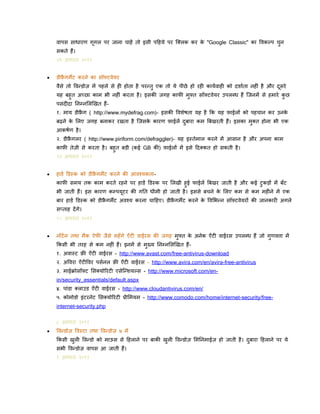 वापस साधारण गूगल पर जाना चाहें तो इसी पदहये पर क्ललक कर क "Google Classic" का पवकल्प चन
े
ु
सकते हैं।

२९ अग्त २०११


िीफ्रगमैंट करने का सॉफ़्टवेयर
ै
वैसे तो पवन्िोज़ में पहले से ही होता है परन्तु एक तो ये पीछे हो रही कायिवाही को दिािता नहीिं है और दसरे
ू

यह बहुत अच्छा काम भी नहीिं करता है । इसकी जगह कािी मुफ़्त सॉफ़्टवेयर उपलब्ध हैं क्जनमें से हमारे कछ
ु
पसिंदीदा ननम्नललणखत हैं १. माय िीफ्रग ( http://www.mydefrag.com)- इसकी पविेर्ता यह है कक यह फाईलों को पहचान कर उनक
ै
े
बढने क ललए जगह बनाकर रखता है क्जसक कारण फाईलें दबारा कम बबखरती हैं। इसका मलत होना भी एक
े
े
ु
ु
आकर्िण है ।

२. िीफ्रगलर ( http://www.piriform.com/defraggler)- यह इ्तेमाल करने में आसान है और अपना काम
ै
काफी तेज़ी से करता है । बहुत बडी (कई GB की) फाईलों में इसे ददलकत हो सकती है ।
२२ अग्त २०११


हािि डि्क को िीफ्रगमैंट करने की आवश्यकताै
कािी समय तक काम करते रहने पर हािि डि्क पर ललखी हुई िाईलें बबखर जाती है और कई टुकडों में बँट
भी जाती हैं। इस कारण कम्पयूटर की गनत धीमी हो जाती है । इससे बचने क ललए कम से कम महीने में एक
े

बार हािि डि्क को िीफ्रगमैंट अवश्य करना चादहए। िीफ्रगमैंट करने क पवलभन्न सॉफ़्टवेयरों की जानकारी अगले
ै
ै
े
सप्ताह दें गे।

१५ अग्त २०११


नॉटि न तथा मैक ऐिी जैसे महँगे ऐिंटी वाईरस की जगह मुफ्त क अनेक ऐिंटी वाईरस उपलब्ध हैं जो गुणवत्ता में
े
ककसी भी तरह से कम नहीिं हैं। इनमें से मख्य ननम्नललणखत हैंु

१. अवा्ट फ़्री ऐँ टी वाईरस - http://www.avast.com/free-antivirus-download
२. अपवरा ऐिंटीपवर पसिनल फ़्री ऐँ टी वाईरस - http://www.avira.com/en/avira-free-antivirus
३. माईक्रोसॉफ़्ट लसलयोररटी एसेक्न्ियल्स - http://www.microsoft.com/enin/security_essentials/default.aspx
४. पािंिा ललाउि ऐँ टी वाईरस - http://www.cloudantivirus.com/en/
५. कोमोिो इिंटरनेट लसलयोररटी प्रीलमयम - http://www.comodo.com/home/internet-security/freeinternet-security.php
८ अग्त २०११


पवन्िोज़ पव्टा तथा पवन्िोज़ ७ में
ककसी खली पवन्िो को माऊस से दहलाने पर बाकी खुली पवन्िोज़ लमननमाईज़ हो जाती है । दबारा दहलाने पर ये
ु
ु
सभी पवन्िोज़ वापस आ जाती हैं।
१ अग्त २०११

 