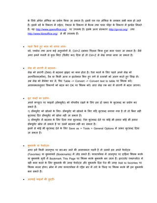 क ललये ओपेन ऑकिस का प्रयोग ककया जा सकता है । इसमें एम एस ऑकिस क लगभग सभी काम हो जाते
े
े
हैं। इसमें विि क पवकल्प में राईटर, ऐल्ल क पवकल्प में कल्क तथा पावर पॉइिंट क पवकल्प में इम्प्रेस लमलते
े
े
ै
े
हैं। यह http://www.openoffice.org/
http://www.libreoffice.org/

पर उपलब्ध है । इसक अन्य सिं्करण http://go-oo.org/
े

तथा

से भी उपलब्ध हैं।



पहले ककये हुए काम को वापस लानाविि, एलसेल तथा अन्य कई अनुप्रयोगों में , Ctrl+Z दबाकर पपछला ककया हुआ काम पलटा जा सकता है । जैसे
अगर हमने गलती से कछ लमटा (डिलीट कर) ददया हो तो Ctrl+Z से लेख वापस लाया जा सकता है ।
ु



लेख को सारणी में बदलनालेख को सारणी (टे बल) में बदलना झिंझट का काम होता है । ऐसा करने क ललए पहले अपने लेख को
े
अल्पपवराम(कॉमा), टै ब या ककसी अन्य न इ्तेमाल ककए हुए वणि से ्तम्भों को अलग करते हुए ललख लें ।
अब लेख को सैलेलट कर लें , किर Table -> Convert -> Convert text to table पर क्ललक करें ।
आवश्यकतानसार पवकल्पों को बदल कर OK पर क्ललक करें । सारा लेख एक बार में सारणी में बदल जाएगा।
ु



कट िब्दों का प्रयोगू

अपने कप्यटर पर िाइलों (िॉलयमेंट) को गोपनीय रखने क ललए हम दो प्रकार क कटिब्द का प्रयोग कर
िं ू
े
े ू
ू
सकते हैं-

१) िॉलयमेंट को खोलने क ललए- िॉलयूमेंट को खोलने क ललए यदद कटिब्द लगाया गया है तो तो बबना सही
े
े
ू
ू
कटिब्द ददए िॉलयूमेंट को खोला नही जा सकता है ।
ू

२) िॉलयमेंट में बदलाव क ललए ददया गया कटिब्द- ऐसा कटिब्द दे ने पर कोई भी हमारा कोई भी हमारा
े
ू
ू
ू
िॉलयमेंट खोल तो सकता है पर उसमें बदलाव नही कर सकता है ।
ू

इनमें से कोई भी कटिब्द दे ने क ललए Save as > Tools > General Options में जाकर कटिब्द ददया
े
ू
ू
जा सकता है ।



बकमाक या िवरे ट्सि
े
ु

अगर हमें ककसी जालपष्ठ पर बार-बार जाने की आवश्यकता पडती है तो उसको हम अपने िवरे ट्स
े
ृ

(Favorites) या बुकमालसि (Bookmarks) में जोड सकते हैं। िायरिॉलस में जालपष्ठ पर दादहना क्ललक करक
े
ृ

या बुकमाक सूची में Bookmark This Page पर क्ललक करक बुकमाक बन जाता हैं। इन्टरनेट एलसप्लोरर मे
ि
े
ि
यही काम करने क ललए बुकमाक की जगह िवरे ट्स और बुकमाक ददस पेज की जगह Add to favorites पर
े
ि
े
ि

क्ललक करना होगा। क्रोम में तथा िायरिॉलस में एड्रैस बार में तारे क धचन्ह पर क्ललक करक भी हम बकमाक
े
े
ि
ु
बना सकते हैं।


अ्थाई िाइलों की छट्टीु

 