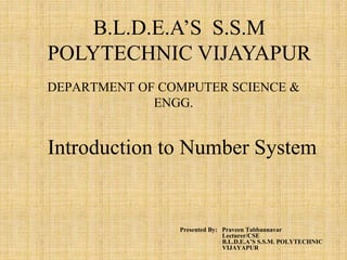 DEPARTMENT OF COMPUTER SCIENCE &
ENGG.
Presented By: Praveen Tabbannavar
Lecturer/CSE
B.L.D.E.A’S S.S.M. POLYTECHNIC
VIJAYAPUR
B.L.D.E.A’S S.S.M
POLYTECHNIC VIJAYAPUR
Introduction to Number System
 