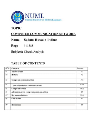 TOPIC:
COMPUTER COMMUNICATIONNETWORK
Name: Sadam Hussain Indhar
Reg: #11388
Subject: Circuit Analysis
TABLE OF CONTENTS
S.No Contents Page no.
01 Introduction 2-3
02 History 3-5
03 Computer communication 5-6
04
Types of computer communication:
6-10
05 Computer device 10-15
06 Advancement in computer communication 15
07 Recommendations 15-16
08 Conclusion 17
09 References 18
 