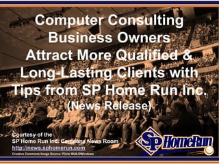 SPHomeRun.com
     Computer Consulting
        Business Owners
    Attract More Qualified &
   Long-Lasting Clients with
  Tips from SP Home Run Inc.
                                   (News Release)

  Courtesy of the
  SP Home Run Inc. Company News Room
  http://news.sphomerun.com
  Creative Commons Image Source: Flickr BUILDWindows
 